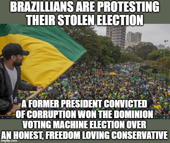 Happening now, nothing about it in our news, identical method of stolen elections that we see here | BRAZILLIANS ARE PROTESTING THEIR STOLEN ELECTION; A FORMER PRESIDENT CONVICTED OF CORRUPTION WON THE DOMINION VOTING MACHINE ELECTION OVER AN HONEST, FREEDOM LOVING CONSERVATIVE | image tagged in brazil | made w/ Imgflip meme maker
