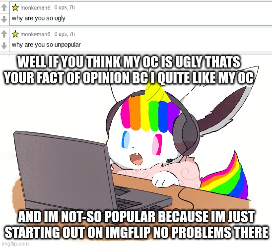 Q&A! |  WELL IF YOU THINK MY OC IS UGLY THATS YOUR FACT OF OPINION BC I QUITE LIKE MY OC; AND IM NOT-SO POPULAR BECAUSE IM JUST STARTING OUT ON IMGFLIP NO PROBLEMS THERE | image tagged in eevee,questions,answers | made w/ Imgflip meme maker
