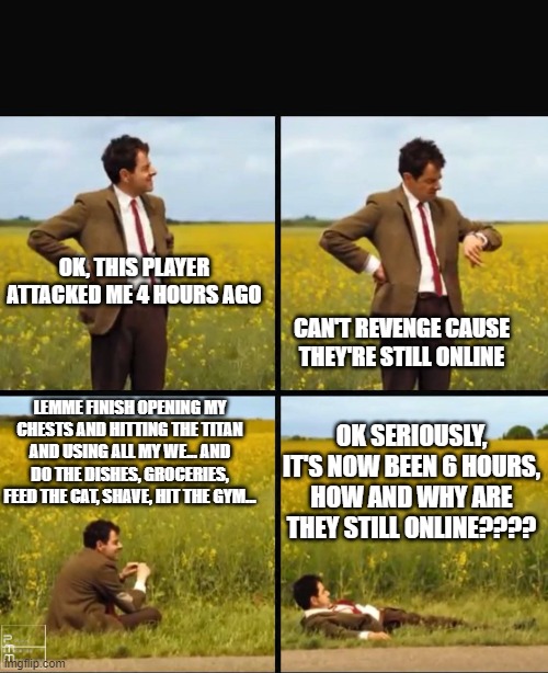 Mr bean waiting | OK, THIS PLAYER ATTACKED ME 4 HOURS AGO; CAN'T REVENGE CAUSE THEY'RE STILL ONLINE; LEMME FINISH OPENING MY CHESTS AND HITTING THE TITAN AND USING ALL MY WE... AND DO THE DISHES, GROCERIES, FEED THE CAT, SHAVE, HIT THE GYM... OK SERIOUSLY, IT'S NOW BEEN 6 HOURS, HOW AND WHY ARE THEY STILL ONLINE???? | image tagged in mr bean waiting | made w/ Imgflip meme maker