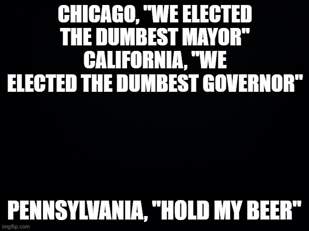 Black background | CHICAGO, "WE ELECTED THE DUMBEST MAYOR"
CALIFORNIA, "WE ELECTED THE DUMBEST GOVERNOR"; PENNSYLVANIA, "HOLD MY BEER" | image tagged in black background | made w/ Imgflip meme maker