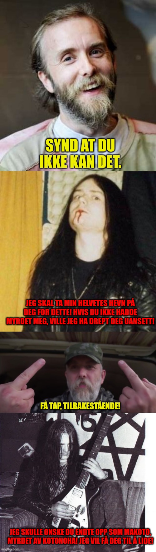 SYND AT DU IKKE KAN DET. JEG SKAL TA MIN HELVETES HEVN PÅ DEG FOR DETTE! HVIS DU IKKE HADDE MYRDET MEG, VILLE JEG HA DREPT DEG UANSETT! FÅ TAP, TILBAKESTÅENDE! JEG SKULLE ØNSKE DU ENDTE OPP SOM MAKOTO, MYRDET AV KOTONOHA! JEG VIL FÅ DEG TIL Å LIDE! | image tagged in burzum | made w/ Imgflip meme maker