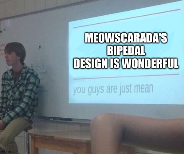 You guys are just mean  | MEOWSCARADA'S BIPEDAL DESIGN IS WONDERFUL | image tagged in you guys are just mean | made w/ Imgflip meme maker