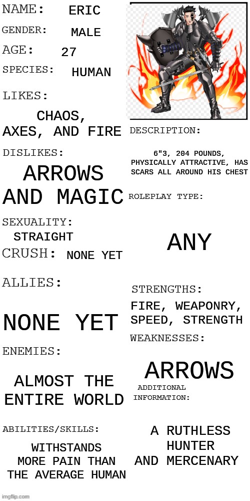 (Updated) Roleplay OC showcase | ERIC; MALE; 27; HUMAN; CHAOS, AXES, AND FIRE; 6"3, 204 POUNDS, PHYSICALLY ATTRACTIVE, HAS SCARS ALL AROUND HIS CHEST; ARROWS AND MAGIC; ANY; STRAIGHT; NONE YET; FIRE, WEAPONRY, SPEED, STRENGTH; NONE YET; ARROWS; ALMOST THE ENTIRE WORLD; A RUTHLESS HUNTER AND MERCENARY; WITHSTANDS MORE PAIN THAN THE AVERAGE HUMAN | image tagged in updated roleplay oc showcase | made w/ Imgflip meme maker