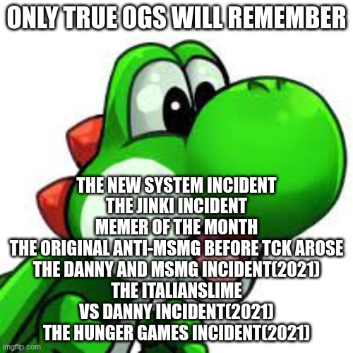 yoshi pog | ONLY TRUE OGS WILL REMEMBER; THE NEW SYSTEM INCIDENT
THE JINKI INCIDENT
MEMER OF THE MONTH
THE ORIGINAL ANTI-MSMG BEFORE TCK AROSE
THE DANNY AND MSMG INCIDENT(2021)
THE ITALIANSLIME VS DANNY INCIDENT(2021)
THE HUNGER GAMES INCIDENT(2021) | image tagged in yoshi pog | made w/ Imgflip meme maker
