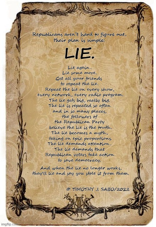 LIE | Republicans aren’t hard to figure out,
their plan is simple:; LIE. Lie again.
Lie some more.
Get all your friends 
to repeat the lie.
Repeat the lie on every show,
 every network, every radio program.
The lie gets big, really big.
The lie is repeated so often
 and in so many places, 
the followers of
the Republican Party
 believe the lie is the truth.
The lie becomes a myth,
 taking on epic proportions.
The lie demands attention.
The lie demands that
Republican voters take action
to save democracy. And when the lie no longer works,
they'll lie and say you stole it from them. © TIMOTHY J. SABO/2022 | image tagged in lies,republicans,gop,big lie,stolen | made w/ Imgflip meme maker