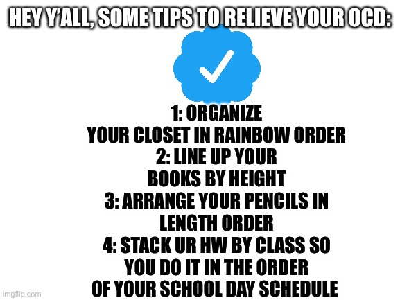 If u want more tips about something ask in the comments! | 1: ORGANIZE YOUR CLOSET IN RAINBOW ORDER
2: LINE UP YOUR BOOKS BY HEIGHT
3: ARRANGE YOUR PENCILS IN LENGTH ORDER
4: STACK UR HW BY CLASS SO YOU DO IT IN THE ORDER OF YOUR SCHOOL DAY SCHEDULE; HEY Y’ALL, SOME TIPS TO RELIEVE YOUR OCD: | image tagged in blank white template | made w/ Imgflip meme maker