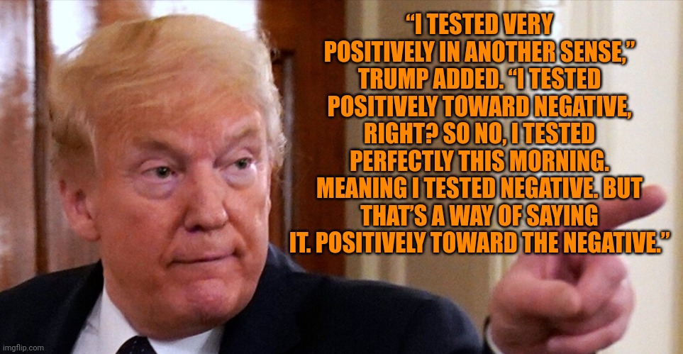Trump pointing | “I TESTED VERY POSITIVELY IN ANOTHER SENSE,” TRUMP ADDED. “I TESTED POSITIVELY TOWARD NEGATIVE, RIGHT? SO NO, I TESTED PERFECTLY THIS MORNIN | image tagged in trump pointing | made w/ Imgflip meme maker