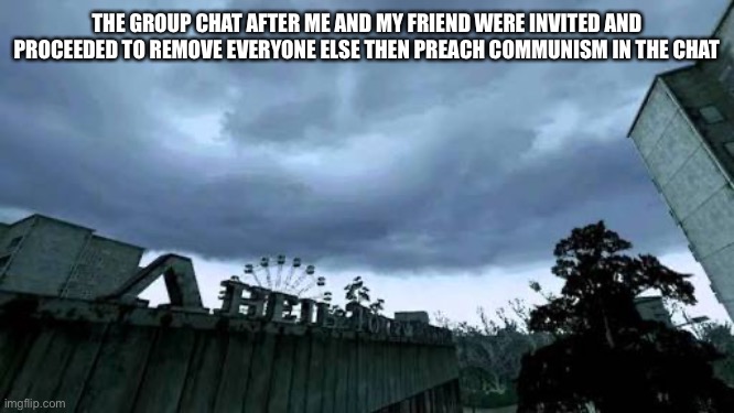 True story | THE GROUP CHAT AFTER ME AND MY FRIEND WERE INVITED AND PROCEEDED TO REMOVE EVERYONE ELSE THEN PREACH COMMUNISM IN THE CHAT | image tagged in 50000 people used to live here now it's a ghost town | made w/ Imgflip meme maker