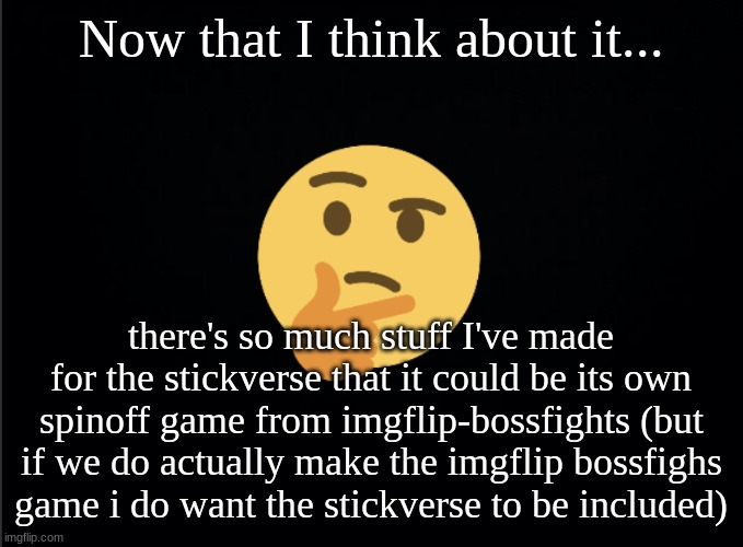 also if you haven't read my latest comic about the stickverse i'll link it in the comments | Now that I think about it... there's so much stuff I've made for the stickverse that it could be its own spinoff game from imgflip-bossfights (but if we do actually make the imgflip bossfighs game i do want the stickverse to be included) | image tagged in thinking emoji | made w/ Imgflip meme maker