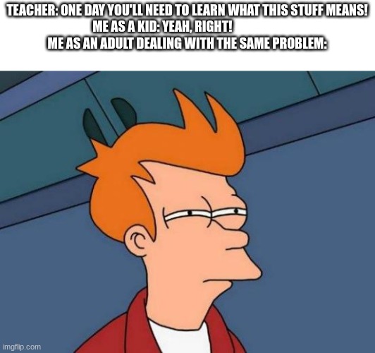 I guess School Does Teach You Everything | TEACHER: ONE DAY YOU'LL NEED TO LEARN WHAT THIS STUFF MEANS!
ME AS A KID: YEAH, RIGHT!                    
ME AS AN ADULT DEALING WITH THE SAME PROBLEM: | image tagged in memes,futurama fry | made w/ Imgflip meme maker