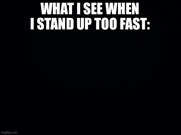 What I See When I Stand Up Too Fast | WHAT I SEE WHEN I STAND UP TOO FAST: | image tagged in black background,what i see,vision,blurry vision,stand up too fast | made w/ Imgflip meme maker