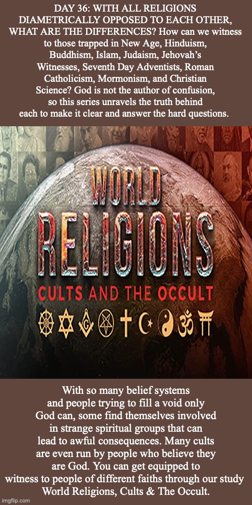 DAY 36: WITH ALL RELIGIONS DIAMETRICALLY OPPOSED TO EACH OTHER, WHAT ARE THE DIFFERENCES? How can we witness to those trapped in New Age, Hinduism, Buddhism, Islam, Judaism, Jehovah’s Witnesses, Seventh Day Adventists, Roman Catholicism, Mormonism, and Christian Science? God is not the author of confusion, so this series unravels the truth behind each to make it clear and answer the hard questions. With so many belief systems and people trying to fill a void only God can, some find themselves involved in strange spiritual groups that can lead to awful consequences. Many cults are even run by people who believe they are God. You can get equipped to witness to people of different faiths through our study 
World Religions, Cults & The Occult. | image tagged in religion | made w/ Imgflip meme maker