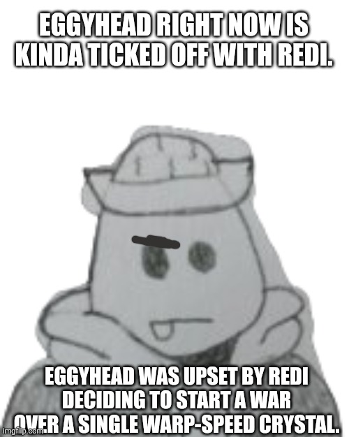 He would've fought in the war for the octo-sticks if it wasn't for his friend! | EGGYHEAD RIGHT NOW IS KINDA TICKED OFF WITH REDI. EGGYHEAD WAS UPSET BY REDI DECIDING TO START A WAR OVER A SINGLE WARP-SPEED CRYSTAL. | image tagged in eggyhead 2 | made w/ Imgflip meme maker