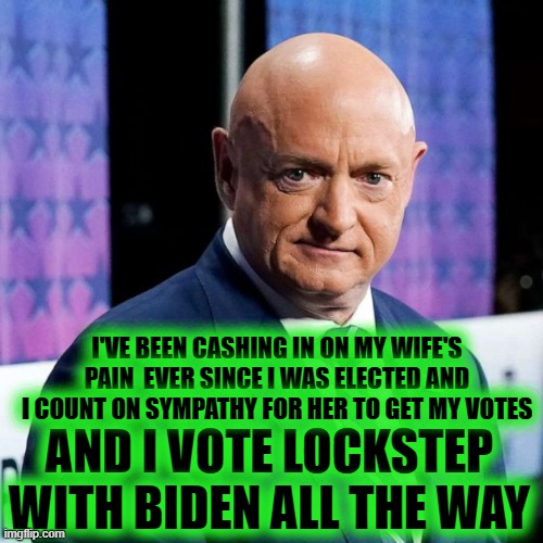 I MAKE MY LIVING OFF OF MY WIFE'S PAIN & VOTE LOCKSTEP WITH BIDEN |  I'VE BEEN CASHING IN ON MY WIFE'S
PAIN  EVER SINCE I WAS ELECTED AND I COUNT ON SYMPATHY FOR HER TO GET MY VOTES; AND I VOTE LOCKSTEP WITH BIDEN ALL THE WAY | image tagged in gabby giffords,lockstep,kelly,arizona | made w/ Imgflip meme maker