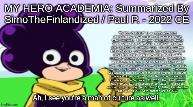MY HERO ACADEMIA: Summarized By SimoTheFinlandized / Paul P. - 2022 CE | MY HERO ACADEMIA: Summarized By SimoTheFinlandized / Paul P. - 2022 CE; "My Hero Academia" is a comedy adventure 
anime-&-manga series written and illustrated by 
Kōhei Horikoshi. It has been serialized in Weekly 
Shōnen Jump since July 2014, and 35 volumes have 
been collected in tankōbon form. The story follows 
Izuku Midoriya, a boy born without superpowers in a 
world where most people have them, but he still 
dreams of becoming a superhero himself. He meets the 
world's greatest hero, who shares his powers with 
Izuku after seeing his bravery and value, and enrolls 
him in a high school for heroes-in-training. The manga 
was adapted into an anime series; the first season was 
from April 3 to June 26, 2016. The second season was 
from April 1 to September 30, 2017. The third season 
was from April 7 to September 29, 2018. The fourth 
season is set to start on October 12, 2019. A movie also 
came out in 2018 with another one in 2019. | image tagged in simothefinlandized,my hero academia,anime,manga,series,summarized | made w/ Imgflip meme maker