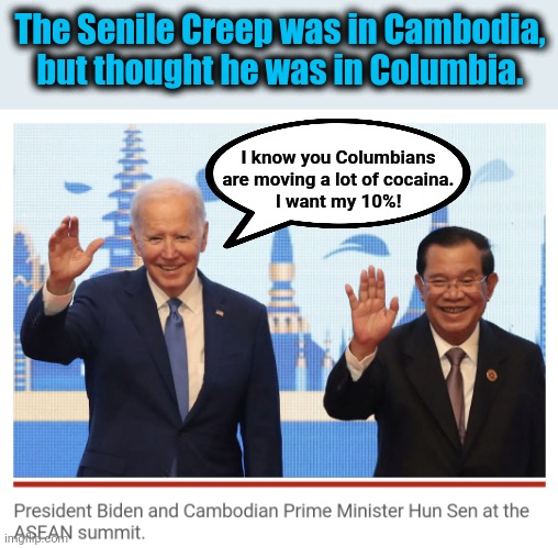 He doesn't know what country he's in. | The Senile Creep was in Cambodia,
but thought he was in Columbia. I know you Columbians are moving a lot of cocaina.
I want my 10%! | image tagged in memes,joe biden,cambodia,columbia,cocaina,ten percent for the big guy | made w/ Imgflip meme maker