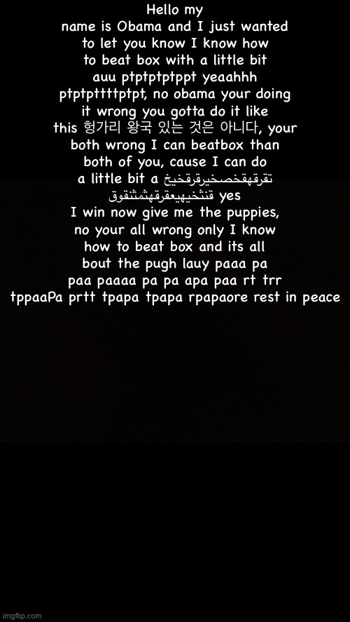 Black | Hello my name is Obama and I just wanted to let you know I know how to beat box with a little bit auu ptptptptppt yeaahhh ptptpttttptpt, no obama your doing it wrong you gotta do it like this 헝가리 왕국 있는 것은 아니다, your both wrong I can beatbox than both of you, cause I can do a little bit a تقرقهقخصخيرقرقخيخ قنثخيهيعقرقهثمثنقوق yes I win now give me the puppies, no your all wrong only I know how to beat box and its all bout the pugh lauy paaa pa paa paaaa pa pa apa paa rt trr tppaaPa prtt tpapa tpapa rpapaore rest in peace | image tagged in black | made w/ Imgflip meme maker