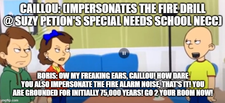 Caillou mimics Suzy Petion's NECC fire drill | CAILLOU: (IMPERSONATES THE FIRE DRILL @ SUZY PETION'S SPECIAL NEEDS SCHOOL NECC); BORIS: OW MY FREAKING EARS, CAILLOU! HOW DARE YOU ALSO IMPERSONATE THE FIRE ALARM NOISE, THAT'S IT! YOU ARE GROUNDED FOR INITIALLY 75,000 YEARS! GO 2 YOUR ROOM NOW! | image tagged in caillou,special education,autism,green,bear,funny memes | made w/ Imgflip meme maker