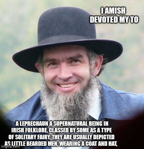 Amish | I AMISH  DEVOTED MY TO; A LEPRECHAUN A SUPERNATURAL BEING IN IRISH FOLKLORE, CLASSED BY SOME AS A TYPE OF SOLITARY FAIRY. THEY ARE USUALLY DEPICTED AS LITTLE BEARDED MEN, WEARING A COAT AND HAT, | image tagged in amish | made w/ Imgflip meme maker