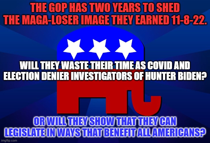 I'm not holding my breath, waiting for a miracle. But I'd love to be proved wrong. | THE GOP HAS TWO YEARS TO SHED THE MAGA-LOSER IMAGE THEY EARNED 11-8-22. WILL THEY WASTE THEIR TIME AS COVID AND ELECTION DENIER INVESTIGATORS OF HUNTER BIDEN? OR WILL THEY SHOW THAT THEY CAN LEGISLATE IN WAYS THAT BENEFIT ALL AMERICANS? | image tagged in gop | made w/ Imgflip meme maker
