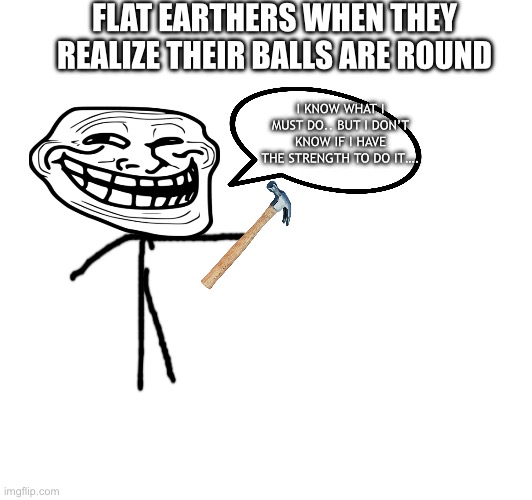 Why don’t you do it, flat earthers? | FLAT EARTHERS WHEN THEY REALIZE THEIR BALLS ARE ROUND; I KNOW WHAT I MUST DO.. BUT I DON’T KNOW IF I HAVE THE STRENGTH TO DO IT…. | image tagged in flat earthers,balls | made w/ Imgflip meme maker