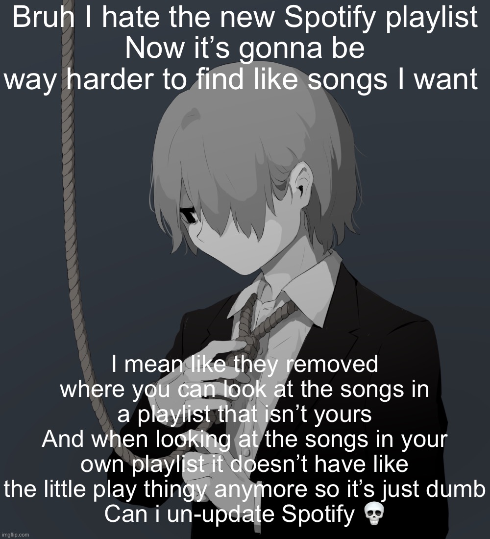 Avogado6 depression | Bruh I hate the new Spotify playlist
Now it’s gonna be way harder to find like songs I want; I mean like they removed where you can look at the songs in a playlist that isn’t yours
And when looking at the songs in your own playlist it doesn’t have like the little play thingy anymore so it’s just dumb
Can i un-update Spotify 💀 | image tagged in avogado6 depression | made w/ Imgflip meme maker