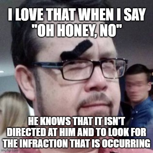 oh honey no | I LOVE THAT WHEN I SAY
"OH HONEY, NO"; HE KNOWS THAT IT ISN'T DIRECTED AT HIM AND TO LOOK FOR THE INFRACTION THAT IS OCCURRING | image tagged in oh i don't think so | made w/ Imgflip meme maker