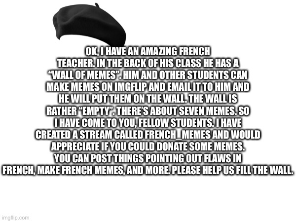 OK, I HAVE AN AMAZING FRENCH TEACHER. IN THE BACK OF HIS CLASS HE HAS A “WALL OF MEMES”. HIM AND OTHER STUDENTS CAN MAKE MEMES ON IMGFLIP AND EMAIL IT TO HIM AND HE WILL PUT THEM ON THE WALL. THE WALL IS RATHER “EMPTY”. THERE’S ABOUT SEVEN MEMES. SO I HAVE COME TO YOU, FELLOW STUDENTS. I HAVE CREATED A STREAM CALLED FRENCH_MEMES AND WOULD APPRECIATE IF YOU COULD DONATE SOME MEMES. YOU CAN POST THINGS POINTING OUT FLAWS IN FRENCH, MAKE FRENCH MEMES, AND MORE. PLEASE HELP US FILL THE WALL. | made w/ Imgflip meme maker