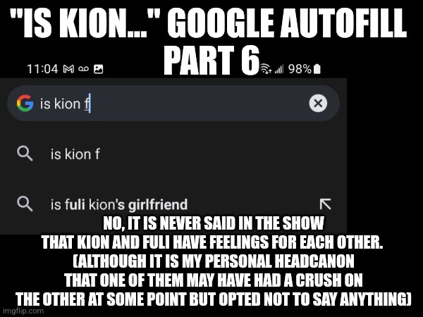 Is Kion... Google autofill - Part F | "IS KION..." GOOGLE AUTOFILL 
PART 6; NO, IT IS NEVER SAID IN THE SHOW THAT KION AND FULI HAVE FEELINGS FOR EACH OTHER. 
(ALTHOUGH IT IS MY PERSONAL HEADCANON THAT ONE OF THEM MAY HAVE HAD A CRUSH ON THE OTHER AT SOME POINT BUT OPTED NOT TO SAY ANYTHING) | image tagged in the lion guard,google search | made w/ Imgflip meme maker