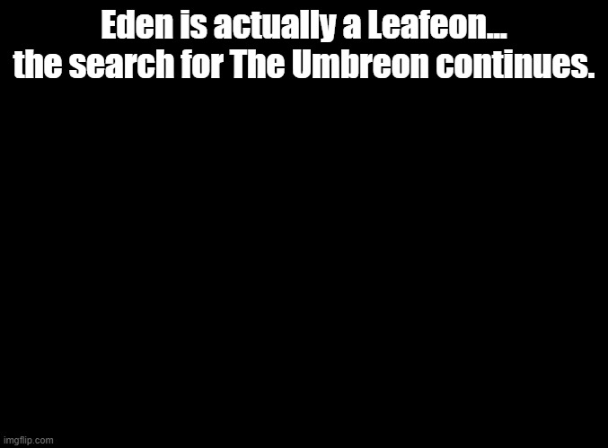 blank black | Eden is actually a Leafeon... the search for The Umbreon continues. | image tagged in blank black | made w/ Imgflip meme maker