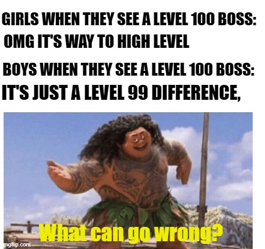 idk | GIRLS WHEN THEY SEE A LEVEL 100 BOSS:; OMG IT'S WAY TO HIGH LEVEL; BOYS WHEN THEY SEE A LEVEL 100 BOSS:; IT'S JUST A LEVEL 99 DIFFERENCE, What can go wrong? | image tagged in blank white template,memes | made w/ Imgflip meme maker