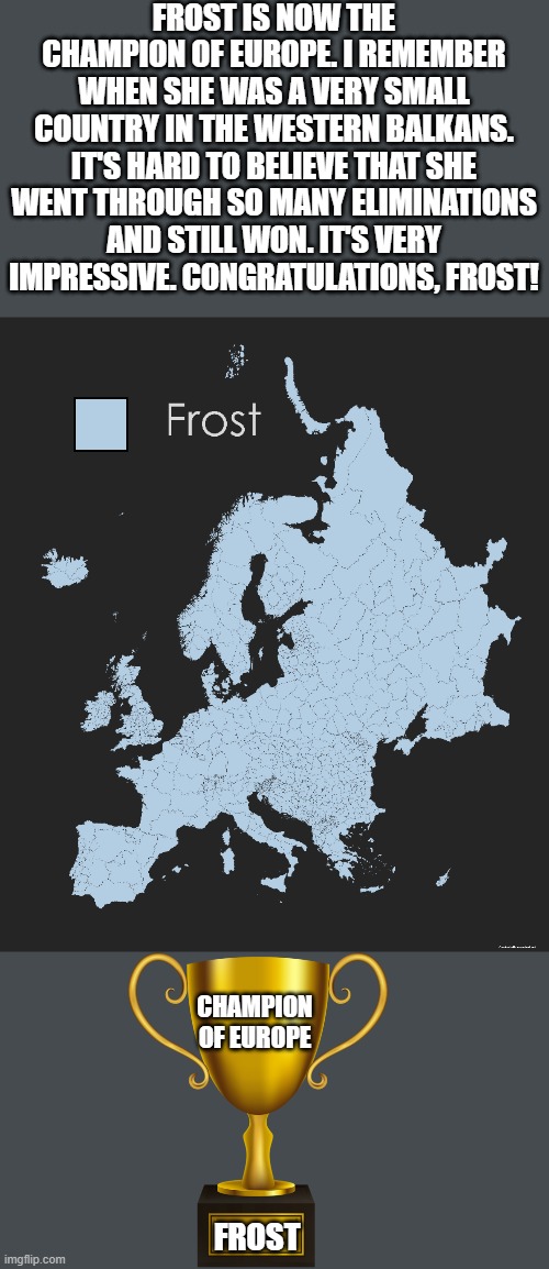 Voting ends on 12/8/2198 at 3:08 AM /j | FROST IS NOW THE CHAMPION OF EUROPE. I REMEMBER WHEN SHE WAS A VERY SMALL COUNTRY IN THE WESTERN BALKANS. IT'S HARD TO BELIEVE THAT SHE WENT THROUGH SO MANY ELIMINATIONS AND STILL WON. IT'S VERY IMPRESSIVE. CONGRATULATIONS, FROST! CHAMPION OF EUROPE; FROST | image tagged in memes,pokemon,map,europe,battle royale,why are you reading this | made w/ Imgflip meme maker