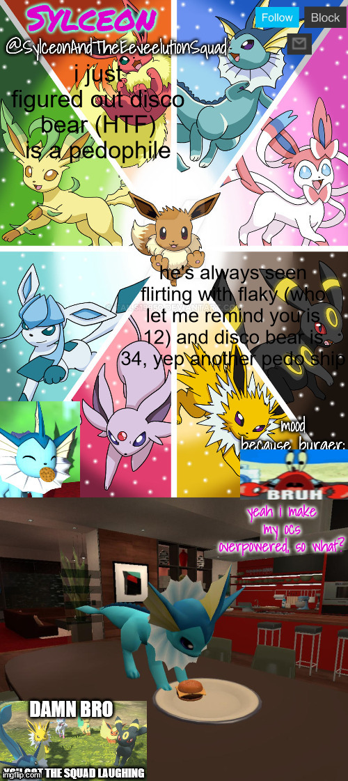 SylceonAndTheEeveelutionSquad | i just figured out disco bear (HTF) is a pedophile; he's always seen flirting with flaky (who let me remind you is 12) and disco bear is 34, yep another pedo ship | image tagged in sylceonandtheeeveelutionsquad | made w/ Imgflip meme maker