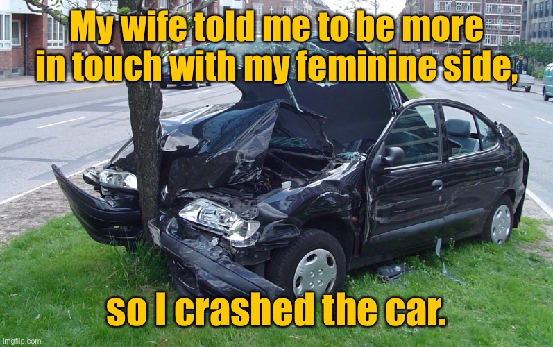 Crashed the car | My wife told me to be more in touch with my feminine side, so I crashed the car. | image tagged in car crash,wife said,get in touch,feminist side,dark humour | made w/ Imgflip meme maker