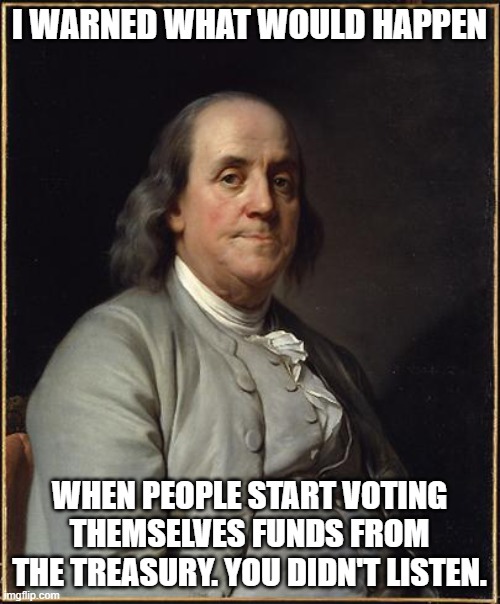 Benjamin Franklin  | I WARNED WHAT WOULD HAPPEN WHEN PEOPLE START VOTING THEMSELVES FUNDS FROM THE TREASURY. YOU DIDN'T LISTEN. | image tagged in benjamin franklin | made w/ Imgflip meme maker
