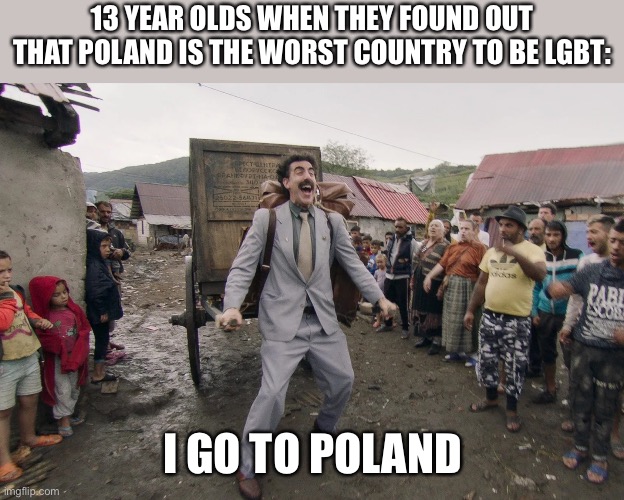 poland | 13 YEAR OLDS WHEN THEY FOUND OUT THAT POLAND IS THE WORST COUNTRY TO BE LGBT:; I GO TO POLAND | image tagged in borat i go to america,poland,lgbtq,lgbt,memes,funny | made w/ Imgflip meme maker