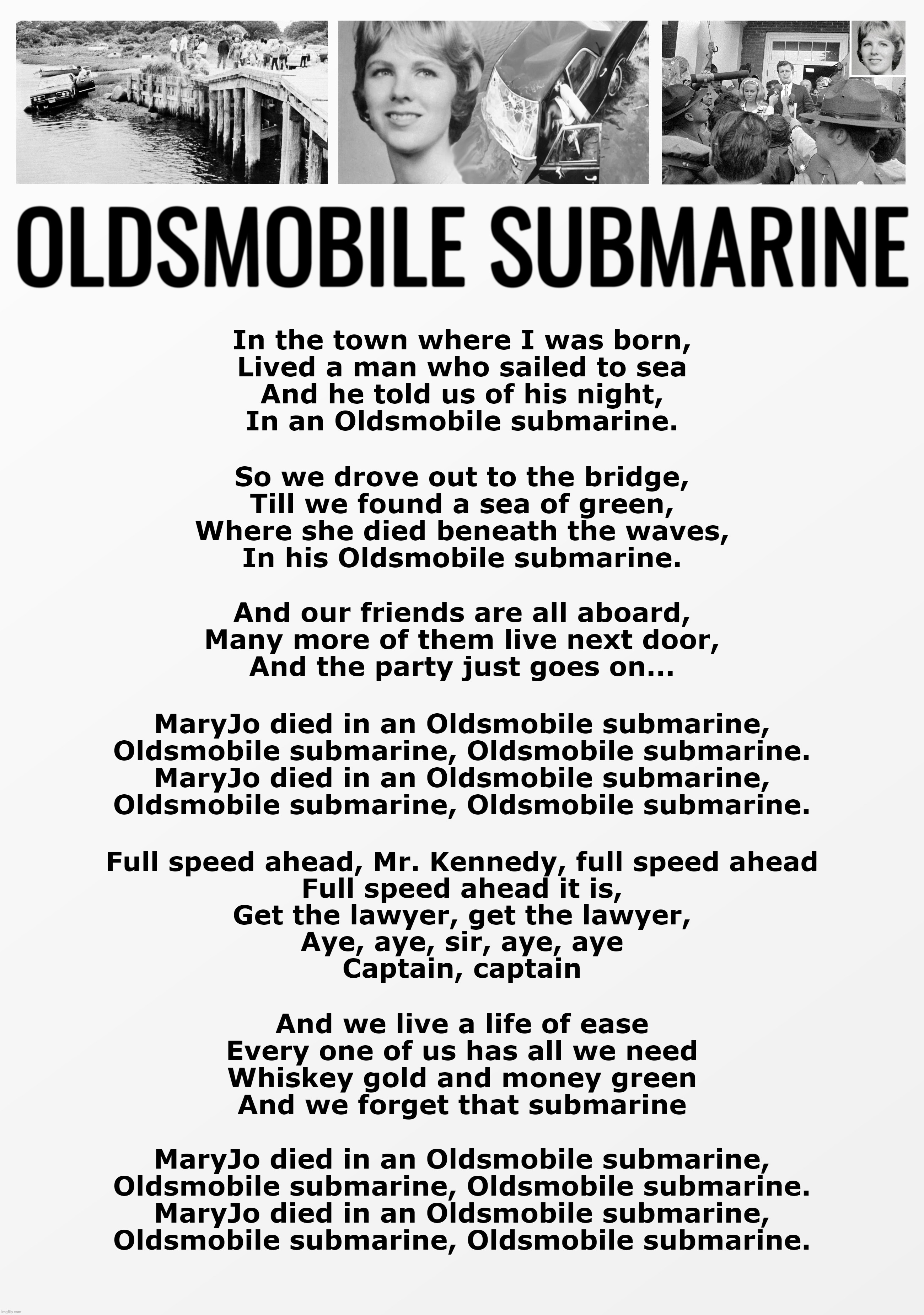 Oldsmobile Submarine . . . (Democratic Immunity) | OLDSMOBILE SUBMARINE; In the town where I was born,
Lived a man who sailed to sea
And he told us of his night,
In an Oldsmobile submarine. So we drove out to the bridge,
Till we found a sea of green,
Where she died beneath the waves,
In his Oldsmobile submarine. And our friends are all aboard,
Many more of them live next door,
And the party just goes on... MaryJo died in an Oldsmobile submarine,
Oldsmobile submarine, Oldsmobile submarine.
MaryJo died in an Oldsmobile submarine,
Oldsmobile submarine, Oldsmobile submarine. Full speed ahead, Mr. Kennedy, full speed ahead
Full speed ahead it is,
Get the lawyer, get the lawyer,
Aye, aye, sir, aye, aye
Captain, captain; And we live a life of ease
Every one of us has all we need
Whiskey gold and money green
And we forget that submarine; MaryJo died in an Oldsmobile submarine,
Oldsmobile submarine, Oldsmobile submarine.
MaryJo died in an Oldsmobile submarine,
Oldsmobile submarine, Oldsmobile submarine. | image tagged in politics,political meme,democrats,parody,mary jo kopechne | made w/ Imgflip meme maker