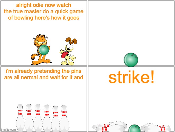 garfield bowling | alright odie now watch the true master do a quick game of bowling here's how it goes; strike! i'm already pretending the pins are all nermal and wait for it and | image tagged in memes,blank comic panel 2x2,paramount,garfield,bowling,cats | made w/ Imgflip meme maker