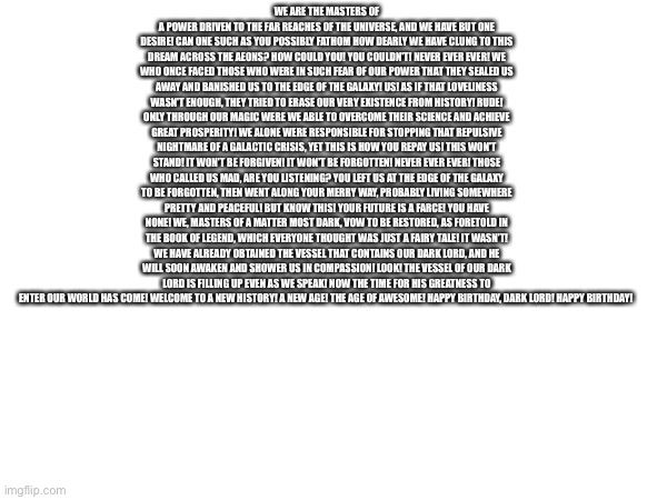 WE ARE THE MASTERS OF A POWER DRIVEN TO THE FAR REACHES OF THE UNIVERSE, AND WE HAVE BUT ONE DESIRE! CAN ONE SUCH AS YOU POSSIBLY FATHOM HOW DEARLY WE HAVE CLUNG TO THIS DREAM ACROSS THE AEONS? HOW COULD YOU! YOU COULDN'T! NEVER EVER EVER! WE WHO ONCE FACED THOSE WHO WERE IN SUCH FEAR OF OUR POWER THAT THEY SEALED US AWAY AND BANISHED US TO THE EDGE OF THE GALAXY! US! AS IF THAT LOVELINESS WASN'T ENOUGH, THEY TRIED TO ERASE OUR VERY EXISTENCE FROM HISTORY! RUDE! ONLY THROUGH OUR MAGIC WERE WE ABLE TO OVERCOME THEIR SCIENCE AND ACHIEVE GREAT PROSPERITY! WE ALONE WERE RESPONSIBLE FOR STOPPING THAT REPULSIVE NIGHTMARE OF A GALACTIC CRISIS, YET THIS IS HOW YOU REPAY US! THIS WON'T STAND! IT WON'T BE FORGIVEN! IT WON'T BE FORGOTTEN! NEVER EVER EVER! THOSE WHO CALLED US MAD, ARE YOU LISTENING? YOU LEFT US AT THE EDGE OF THE GALAXY TO BE FORGOTTEN, THEN WENT ALONG YOUR MERRY WAY, PROBABLY LIVING SOMEWHERE PRETTY AND PEACEFUL! BUT KNOW THIS! YOUR FUTURE IS A FARCE! YOU HAVE NONE! WE, MASTERS OF A MATTER MOST DARK, VOW TO BE RESTORED, AS FORETOLD IN THE BOOK OF LEGEND, WHICH EVERYONE THOUGHT WAS JUST A FAIRY TALE! IT WASN'T! WE HAVE ALREADY OBTAINED THE VESSEL THAT CONTAINS OUR DARK LORD, AND HE WILL SOON AWAKEN AND SHOWER US IN COMPASSION! LOOK! THE VESSEL OF OUR DARK LORD IS FILLING UP EVEN AS WE SPEAK! NOW THE TIME FOR HIS GREATNESS TO ENTER OUR WORLD HAS COME! WELCOME TO A NEW HISTORY! A NEW AGE! THE AGE OF AWESOME! HAPPY BIRTHDAY, DARK LORD! HAPPY BIRTHDAY! | made w/ Imgflip meme maker