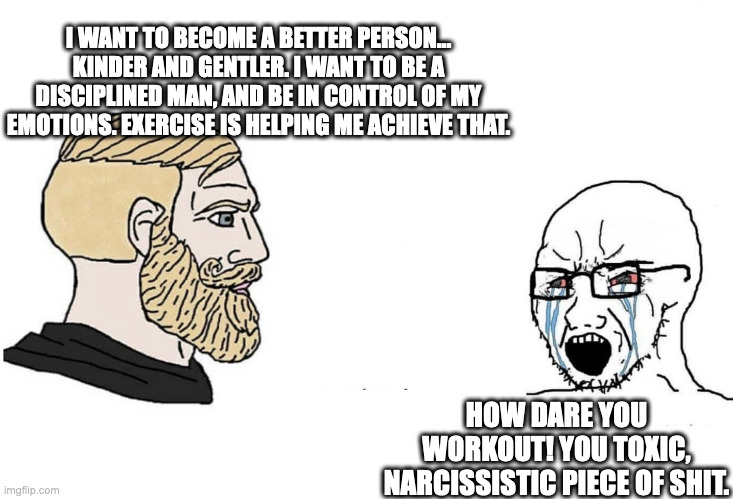 Workout Chad vs Lazy Soy Boy | I WANT TO BECOME A BETTER PERSON... KINDER AND GENTLER. I WANT TO BE A DISCIPLINED MAN, AND BE IN CONTROL OF MY EMOTIONS. EXERCISE IS HELPING ME ACHIEVE THAT. HOW DARE YOU WORKOUT! YOU TOXIC, NARCISSISTIC PIECE OF SHIT. | image tagged in chad vs yes soyboy | made w/ Imgflip meme maker