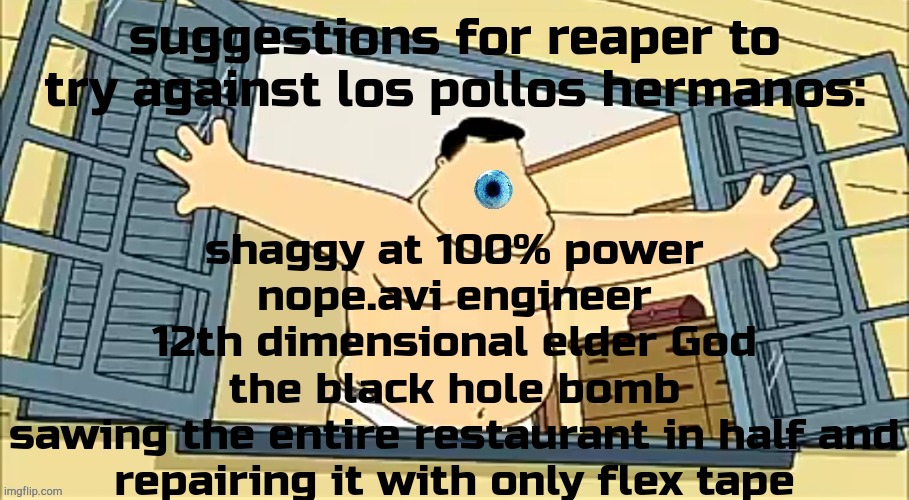 [undefined] 2 | shaggy at 100% power
nope.avi engineer
12th dimensional elder God
the black hole bomb
sawing the entire restaurant in half and repairing it with only flex tape; suggestions for reaper to try against los pollos hermanos: | image tagged in undefined 2 | made w/ Imgflip meme maker