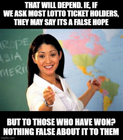 Unhelpful High School Teacher Meme | THAT WILL DEPEND. IE, IF WE ASK MOST LOTTO TICKET HOLDERS, THEY MAY SAY ITS A FALSE HOPE BUT TO THOSE WHO HAVE WON? NOTHING FALSE ABOUT IT T | image tagged in memes,unhelpful high school teacher | made w/ Imgflip meme maker