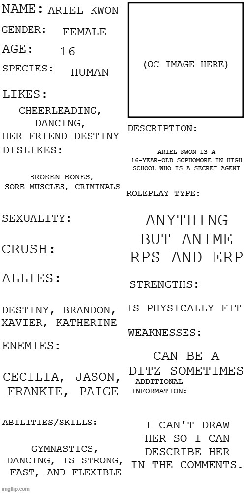 (Updated) Roleplay OC showcase | ARIEL KWON; FEMALE; 16; HUMAN; CHEERLEADING, DANCING, HER FRIEND DESTINY; ARIEL KWON IS A 16-YEAR-OLD SOPHOMORE IN HIGH SCHOOL WHO IS A SECRET AGENT; BROKEN BONES, SORE MUSCLES, CRIMINALS; ANYTHING BUT ANIME RPS AND ERP; IS PHYSICALLY FIT; DESTINY, BRANDON, XAVIER, KATHERINE; CAN BE A DITZ SOMETIMES; CECILIA, JASON, FRANKIE, PAIGE; I CAN'T DRAW HER SO I CAN DESCRIBE HER IN THE COMMENTS. GYMNASTICS, DANCING, IS STRONG, FAST, AND FLEXIBLE | image tagged in updated roleplay oc showcase | made w/ Imgflip meme maker