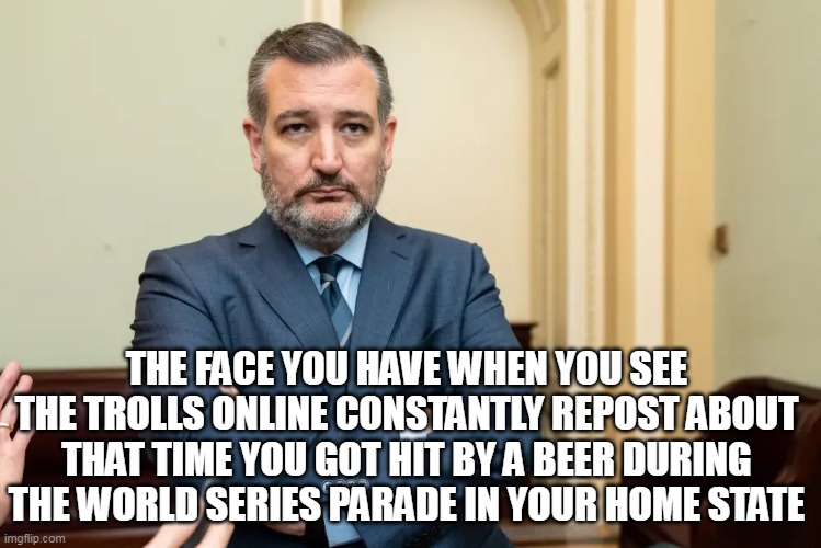 world series parade |  THE FACE YOU HAVE WHEN YOU SEE THE TROLLS ONLINE CONSTANTLY REPOST ABOUT THAT TIME YOU GOT HIT BY A BEER DURING THE WORLD SERIES PARADE IN YOUR HOME STATE | image tagged in ted cruz,political,texas,world series,houston astros,beer | made w/ Imgflip meme maker