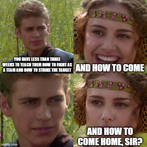 Anakin Padme 4 Panel | YOU HAVE LESS THAN THREE WEEKS TO TEACH THEM HOW TO FIGHT AS A TEAM AND HOW TO STRIKE THE TARGET; AND HOW TO COME; AND HOW TO COME HOME, SIR? | image tagged in anakin padme 4 panel | made w/ Imgflip meme maker