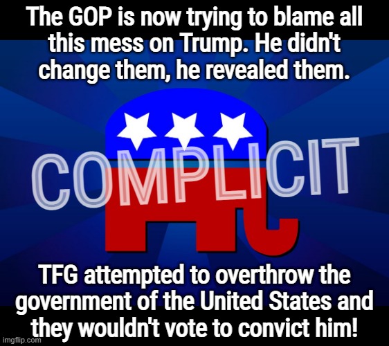 its finally happening... | The GOP is now trying to blame all
this mess on Trump. He didn't
change them, he revealed them. COMPLICIT; TFG attempted to overthrow the
government of the United States and
they wouldn't vote to convict him! | image tagged in gop,blame,game,republicans,scumbag republicans,clown car republicans | made w/ Imgflip meme maker