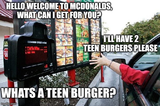 Drive thru | HELLO WELCOME TO MCDONALDS, WHAT CAN I GET FOR YOU? I'LL HAVE 2 TEEN BURGERS PLEASE; WHATS A TEEN BURGER? | image tagged in drive thru | made w/ Imgflip meme maker