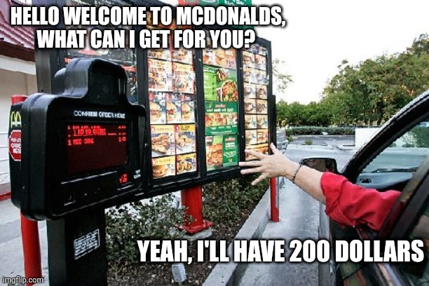 Drive thru | HELLO WELCOME TO MCDONALDS, WHAT CAN I GET FOR YOU? YEAH, I'LL HAVE 200 DOLLARS | image tagged in drive thru | made w/ Imgflip meme maker