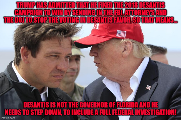 Trump and DeSantis | TRUMP HAS ADMITTED THAT HE FIXED THE 2018 DESANTIS CAMPAIGN TO WIN BY SENDING IN THE FBI, ATTORNEYS AND THE DOJ TO STOP THE VOTING IN DESANTIS FAVOR, SO THAT MEANS... DESANTIS IS NOT THE GOVERNOR OF FLORIDA AND HE NEEDS TO STEP DOWN, TO INCLUDE A FULL FEDERAL INVESTIGATION! | image tagged in trump and desantis | made w/ Imgflip meme maker