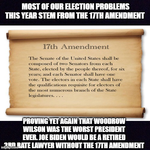 Repeal the 17th Amendment | MOST OF OUR ELECTION PROBLEMS THIS YEAR STEM FROM THE 17TH AMENDMENT; PROVING YET AGAIN THAT WOODROW WILSON WAS THE WORST PRESIDENT EVER. JOE BIDEN WOULD BE A RETIRED 3RD RATE LAWYER WITHOUT THE 17TH AMENDMENT | made w/ Imgflip meme maker